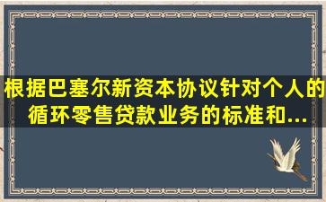 根据《巴塞尔新资本协议》,针对个人的循环零售贷款业务的标准和...