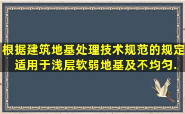 根据《建筑地基处理技术规范》的规定, 适用于浅层软弱地基及不均匀...