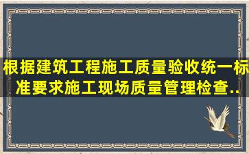 根据《建筑工程施工质量验收统一标准》要求,施工现场质量管理检查...