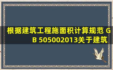 根据《建筑工程施面积计算规范》 (GB 505002013),关于建筑面积计算...