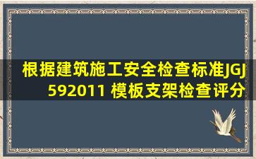 根据《建筑施工安全检查标准》JGJ592011, 《模板支架检查评分表》...