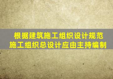 根据《建筑施工组织设计规范》施工组织总设计应由主持编制。