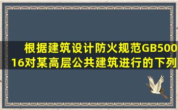 根据《建筑设计防火规范》(GB50016),对某高层公共建筑进行的下列...