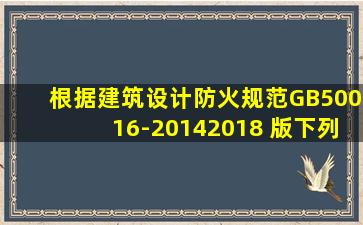 根据《建筑设计防火规范》GB50016-2014(2018 版),下列关于设置消防...