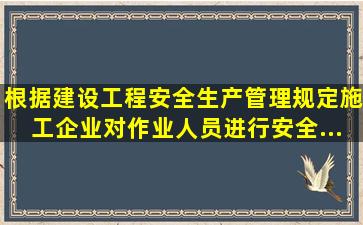 根据《建设工程安全生产管理规定》,施工企业对作业人员进行安全...