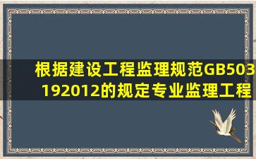 根据《建设工程监理规范》(GB503192012)的规定,专业监理工程师的...