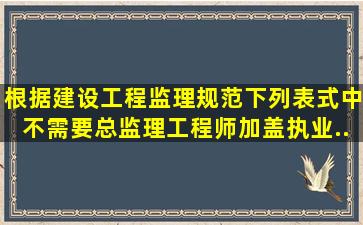 根据《建设工程监理规范》下列表式中不需要总监理工程师加盖执业...