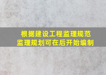 根据《建设工程监理规范》监理规划可在后开始编制。