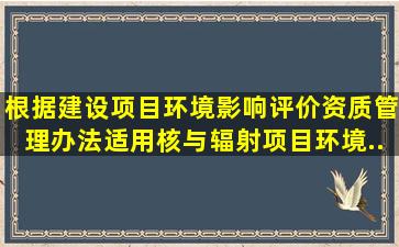 根据《建设项目环境影响评价资质管理办法》,适用核与辐射项目环境...