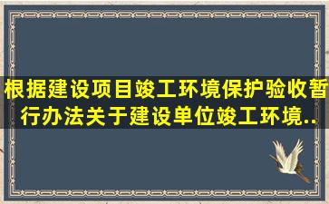 根据《建设项目竣工环境保护验收暂行办法》,关于建设单位竣工环境...