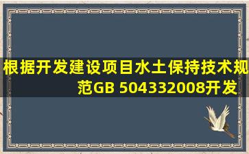 根据《开发建设项目水土保持技术规范》(GB 504332008),开发建设...