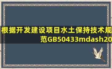 根据《开发建设项目水土保持技术规范》(GB50433—2008),开发建设...