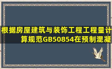 根据《房屋建筑与装饰工程工程量计算规范》GB50854,在预制混凝土...