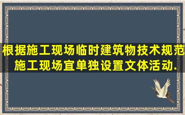 根据《施工现场临时建筑物技术规范》 ,施工现场宜单独设置文体活动...