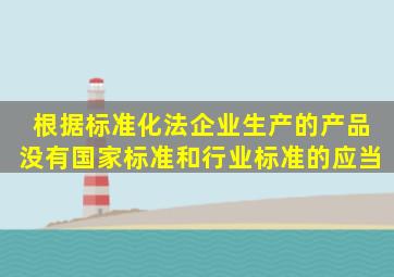 根据《标准化法》企业生产的产品没有国家标准和行业标准的应当