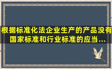 根据《标准化法》企业生产的产品没有国家标准和行业标准的应当...