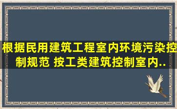 根据《民用建筑工程室内环境污染控制规范》,( )按工类建筑控制室内...