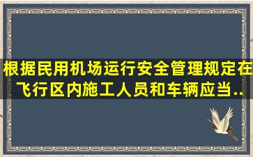 根据《民用机场运行安全管理规定》,在飞行区内施工人员和车辆应当...