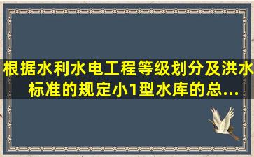 根据《水利水电工程等级划分及洪水标准》的规定,小(1)型水库的总...