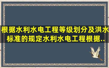 根据《水利水电工程等级划分及洪水标准》的规定水利水电工程根据...