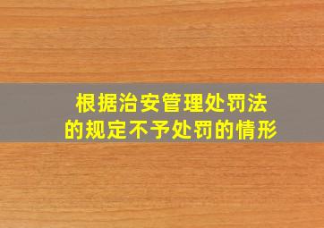 根据《治安管理处罚法》的规定不予处罚的情形