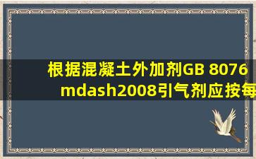 根据《混凝土外加剂》(GB 8076—2008),引气剂应按每( )为一检验批,...