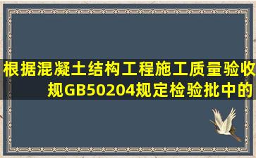 根据《混凝土结构工程施工质量验收规》(GB50204)规定。检验批中的...