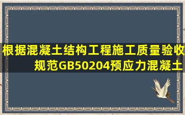 根据《混凝土结构工程施工质量验收规范》(GB50204),预应力混凝土...