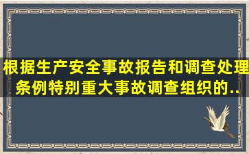 根据《生产安全事故报告和调查处理条例》,特别重大事故调查组织的...