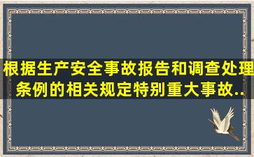 根据《生产安全事故报告和调查处理条例》的相关规定,特别重大事故...