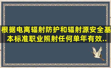 根据《电离辐射防护和辐射源安全基本标准》,职业照射任何单年有效...