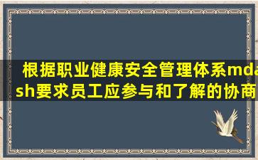 根据《职业健康安全管理体系—要求》,员工应参与和了解的协商和...