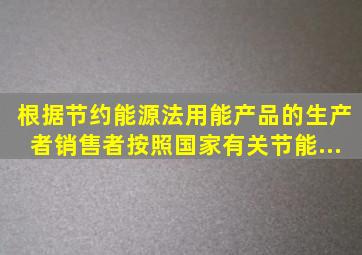 根据《节约能源法》,用能产品的生产者、销售者,按照国家有关节能...