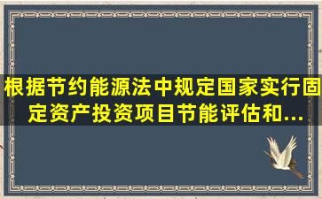 根据《节约能源法》中规定,国家实行固定资产投资项目节能评估和...