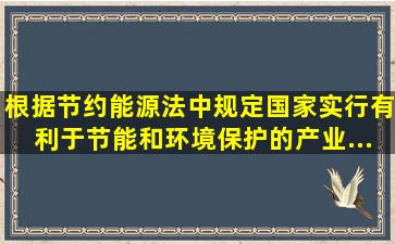 根据《节约能源法》中规定,国家实行有利于节能和环境保护的产业...