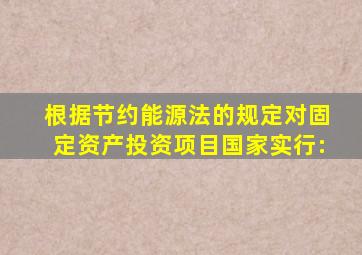 根据《节约能源法》的规定,对固定资产投资项目国家实行: