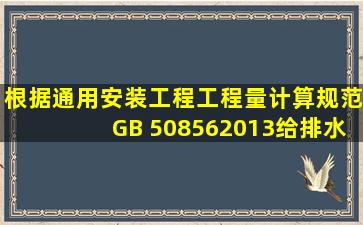 根据《通用安装工程工程量计算规范》(GB 508562013),给排水、采暖...