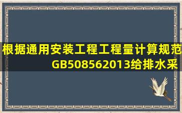 根据《通用安装工程工程量计算规范》(GB508562013),给排水、采暖...