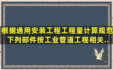 根据《通用安装工程工程量计算规范》,下列部件按工业管道工程相关...