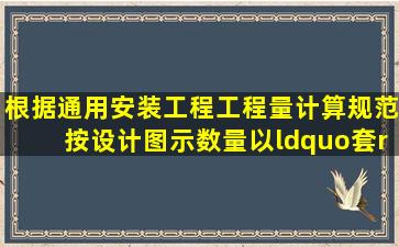 根据《通用安装工程工程量计算规范》按设计图示数量以“套”计算的