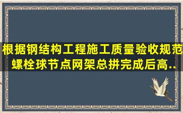 根据《钢结构工程施工质量验收规范》,螺栓球节点网架总拼完成后,高...