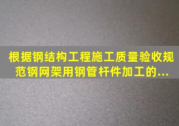 根据《钢结构工程施工质量验收规范》钢网架用钢管杆件加工的...