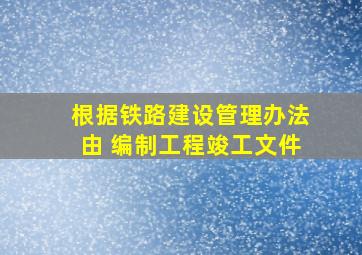 根据《铁路建设管理办法》,由( )编制工程竣工文件。