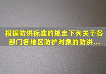 根据《防洪标准》的规定,下列关于各部门、各地区防护对象的防洪...