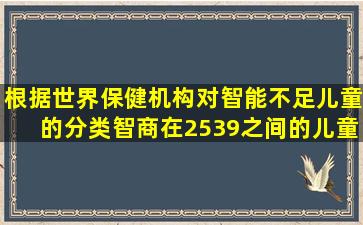 根据世界保健机构对智能不足儿童的分类,智商在2539之间的儿童属于 ...