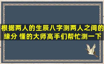 根据两人的生辰八字测两人之间的缘分 懂的大师高手们帮忙测一下 ...