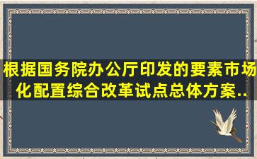 根据国务院办公厅印发的《要素市场化配置综合改革试点总体方案》,...