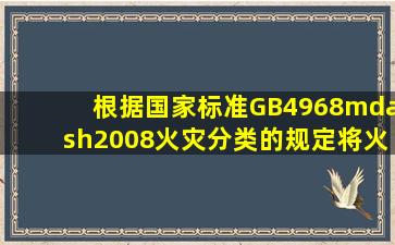 根据国家标准GB4968—2008《火灾分类》的规定将火灾分为