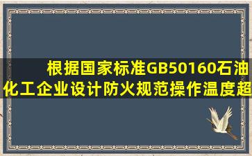 根据国家标准GB50160《石油化工企业设计防火规范》操作温度超过