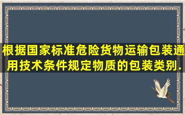 根据国家标准《危险货物运输包装通用技术条件规定,物质的包装类别...